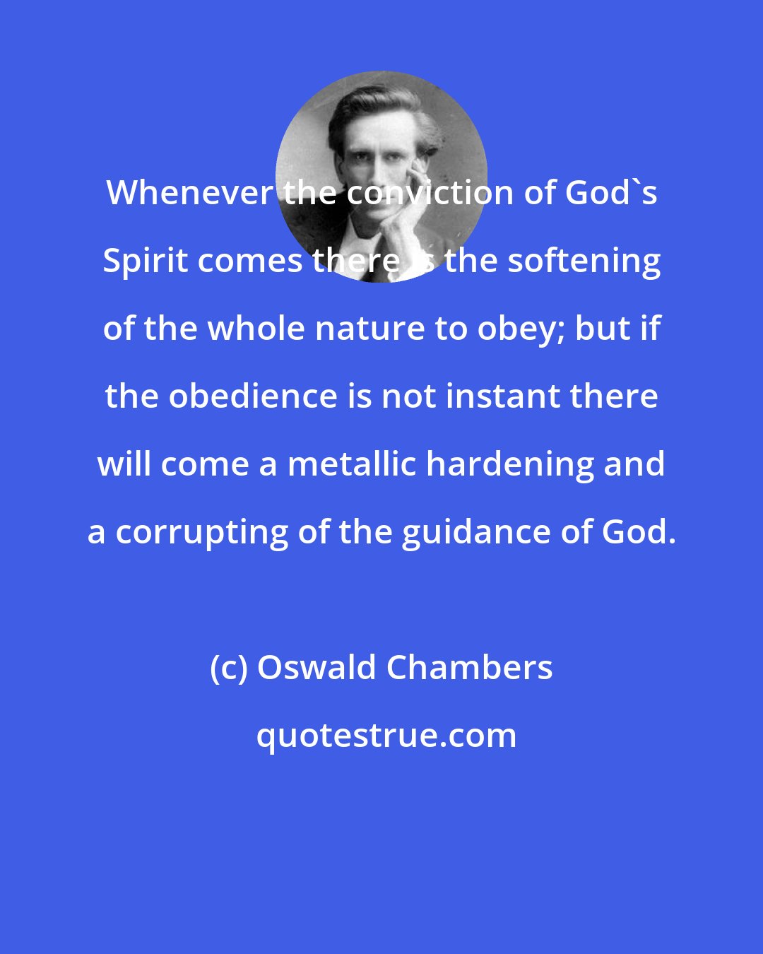 Oswald Chambers: Whenever the conviction of God's Spirit comes there is the softening of the whole nature to obey; but if the obedience is not instant there will come a metallic hardening and a corrupting of the guidance of God.
