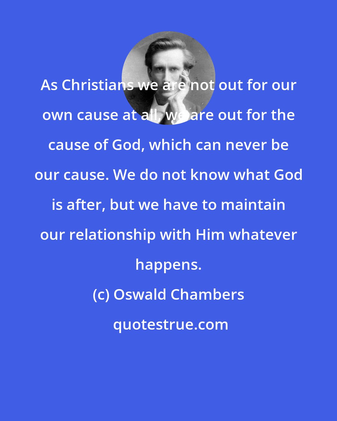 Oswald Chambers: As Christians we are not out for our own cause at all, we are out for the cause of God, which can never be our cause. We do not know what God is after, but we have to maintain our relationship with Him whatever happens.