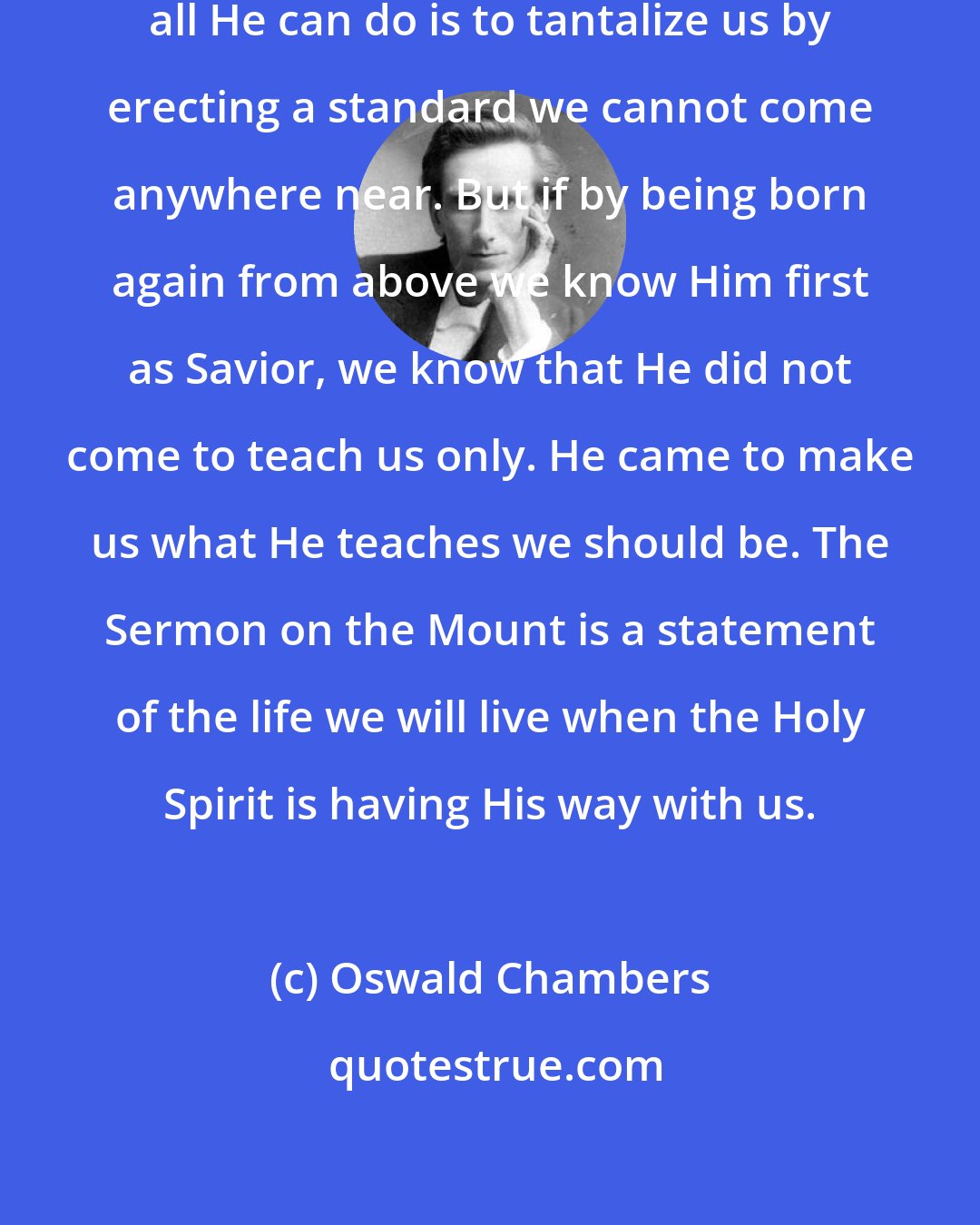 Oswald Chambers: If Jesus is a teacher only, then all He can do is to tantalize us by erecting a standard we cannot come anywhere near. But if by being born again from above we know Him first as Savior, we know that He did not come to teach us only. He came to make us what He teaches we should be. The Sermon on the Mount is a statement of the life we will live when the Holy Spirit is having His way with us.