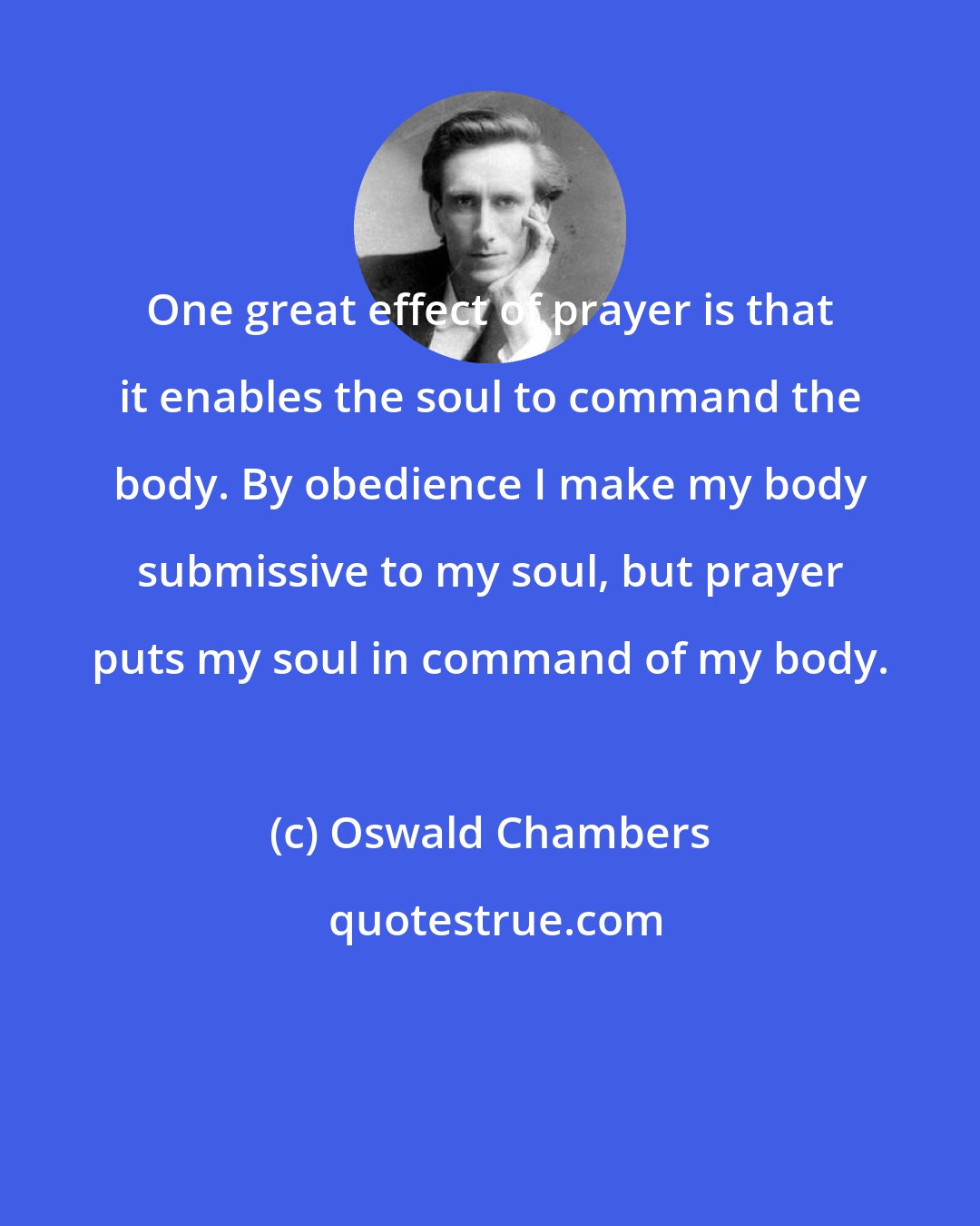 Oswald Chambers: One great effect of prayer is that it enables the soul to command the body. By obedience I make my body submissive to my soul, but prayer puts my soul in command of my body.