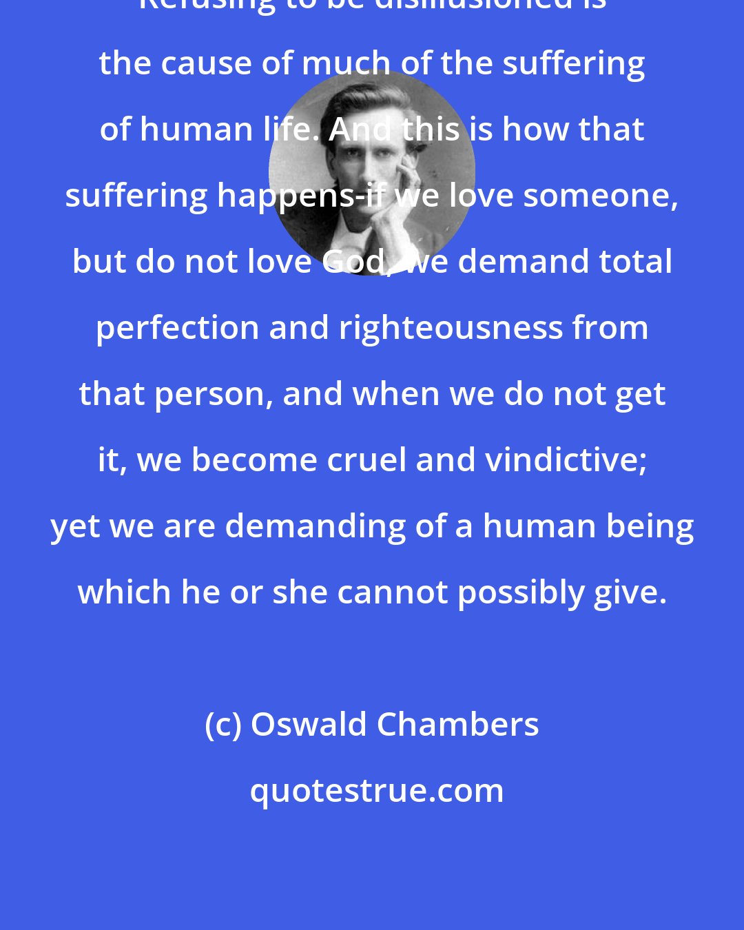 Oswald Chambers: Refusing to be disillusioned is the cause of much of the suffering of human life. And this is how that suffering happens-if we love someone, but do not love God, we demand total perfection and righteousness from that person, and when we do not get it, we become cruel and vindictive; yet we are demanding of a human being which he or she cannot possibly give.