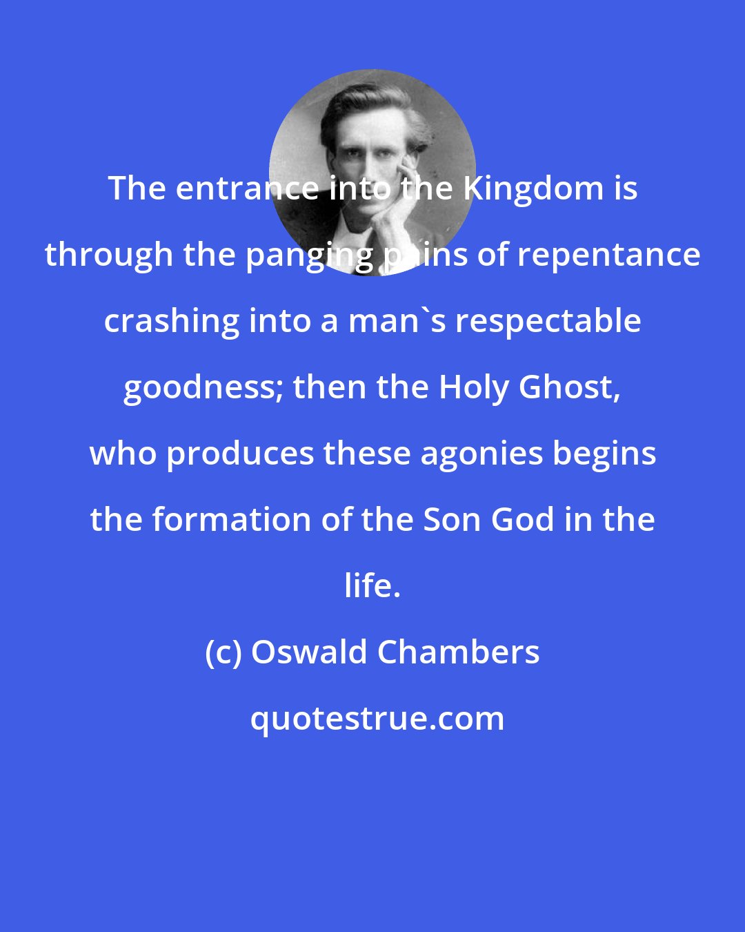 Oswald Chambers: The entrance into the Kingdom is through the panging pains of repentance crashing into a man's respectable goodness; then the Holy Ghost, who produces these agonies begins the formation of the Son God in the life.