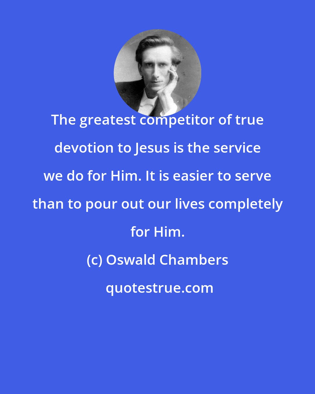 Oswald Chambers: The greatest competitor of true devotion to Jesus is the service we do for Him. It is easier to serve than to pour out our lives completely for Him.