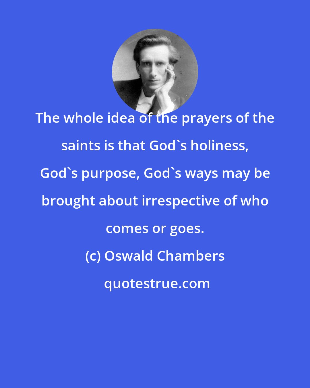 Oswald Chambers: The whole idea of the prayers of the saints is that God's holiness, God's purpose, God's ways may be brought about irrespective of who comes or goes.