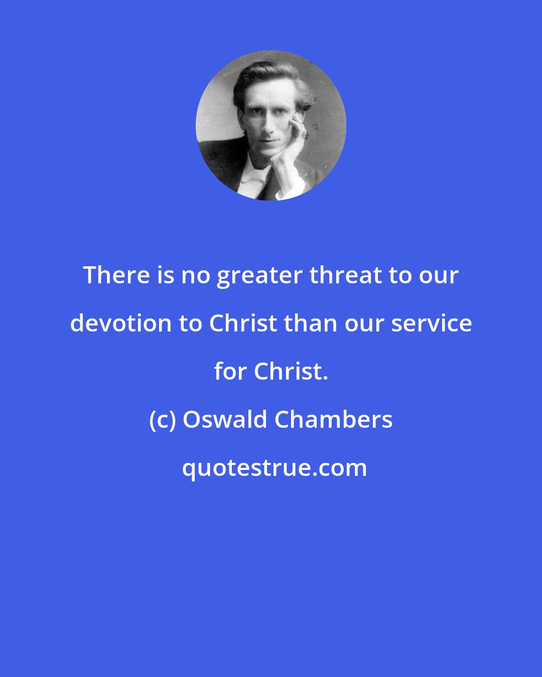Oswald Chambers: There is no greater threat to our devotion to Christ than our service for Christ.