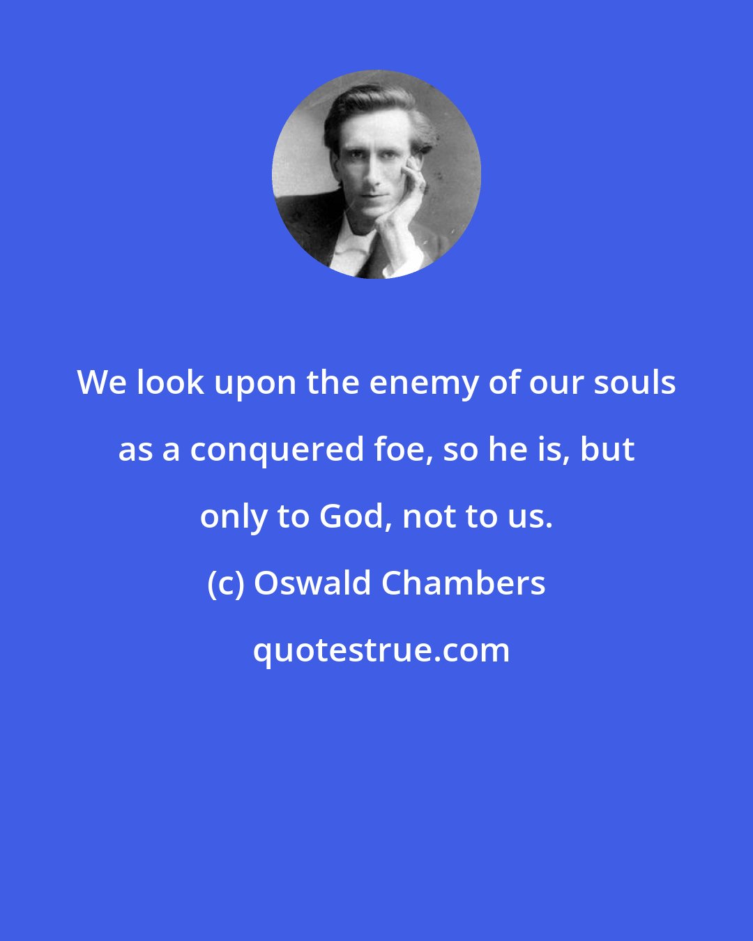 Oswald Chambers: We look upon the enemy of our souls as a conquered foe, so he is, but only to God, not to us.