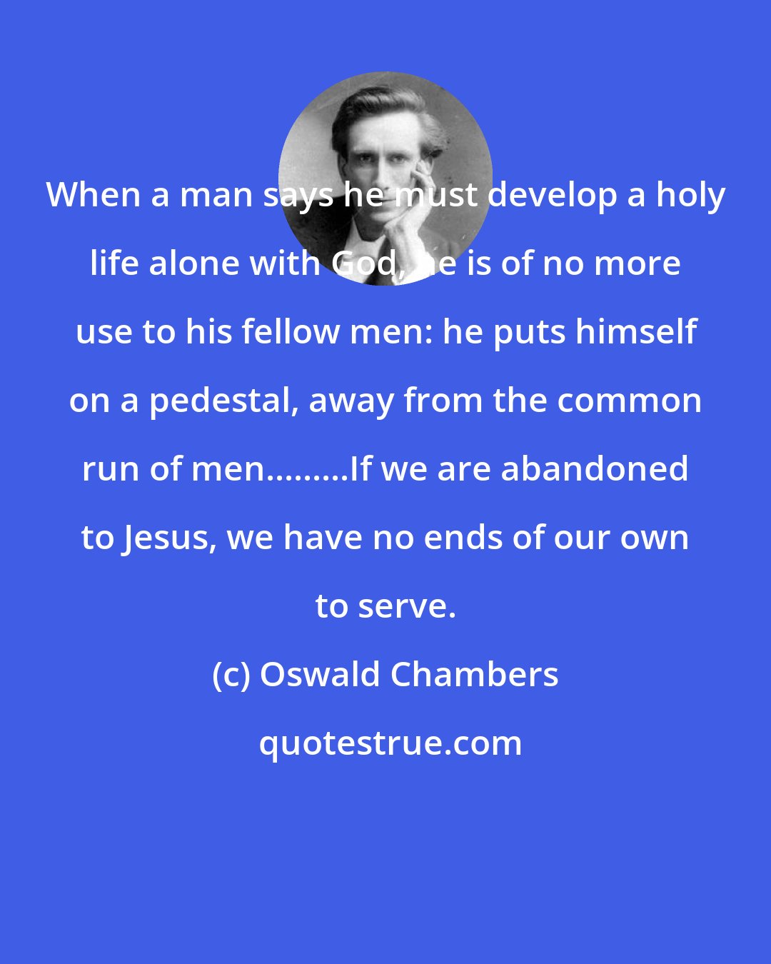 Oswald Chambers: When a man says he must develop a holy life alone with God, he is of no more use to his fellow men: he puts himself on a pedestal, away from the common run of men.........If we are abandoned to Jesus, we have no ends of our own to serve.
