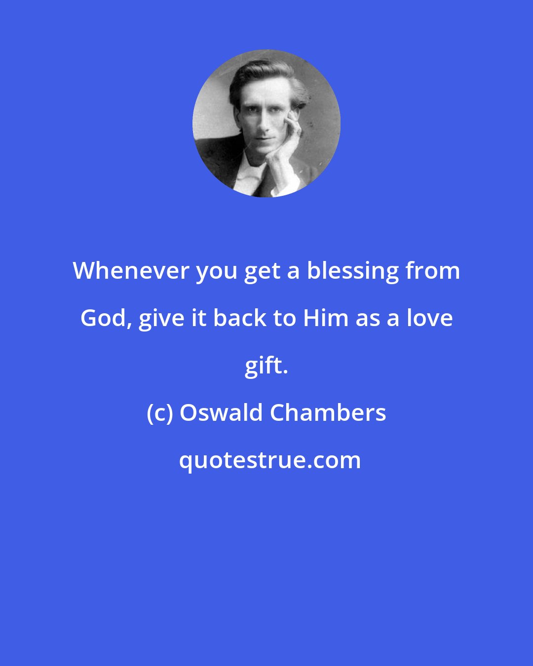 Oswald Chambers: Whenever you get a blessing from God, give it back to Him as a love gift.
