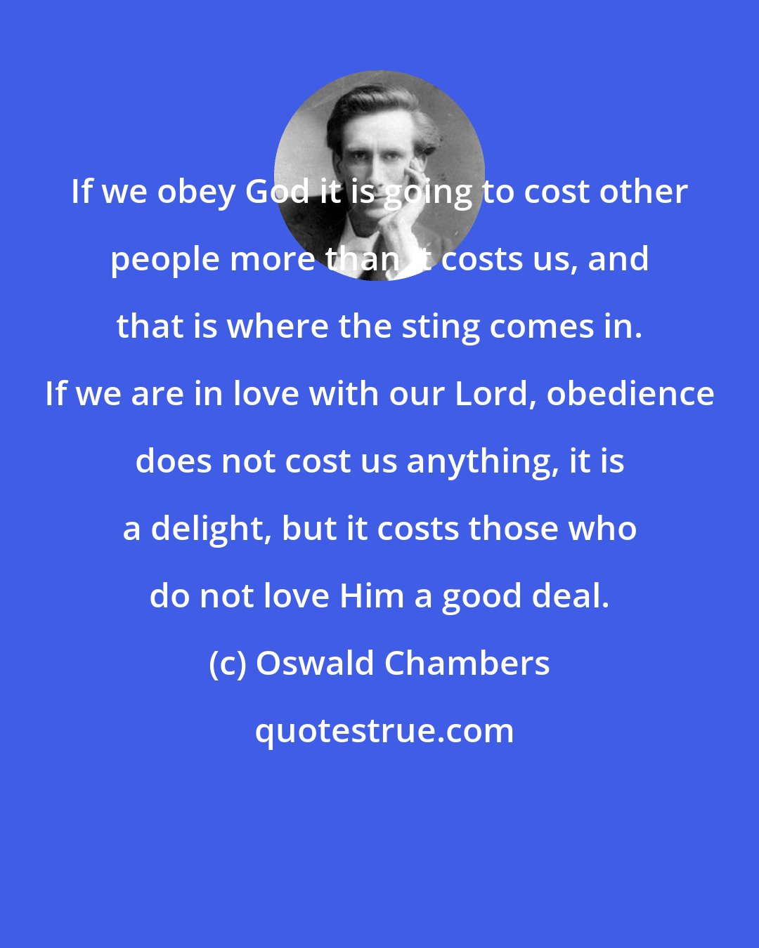 Oswald Chambers: If we obey God it is going to cost other people more than it costs us, and that is where the sting comes in. If we are in love with our Lord, obedience does not cost us anything, it is a delight, but it costs those who do not love Him a good deal.
