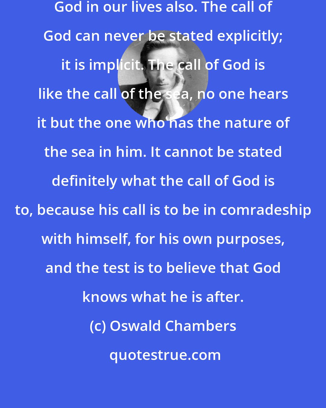 Oswald Chambers: There comes the baffling call of God in our lives also. The call of God can never be stated explicitly; it is implicit. The call of God is like the call of the sea, no one hears it but the one who has the nature of the sea in him. It cannot be stated definitely what the call of God is to, because his call is to be in comradeship with himself, for his own purposes, and the test is to believe that God knows what he is after.