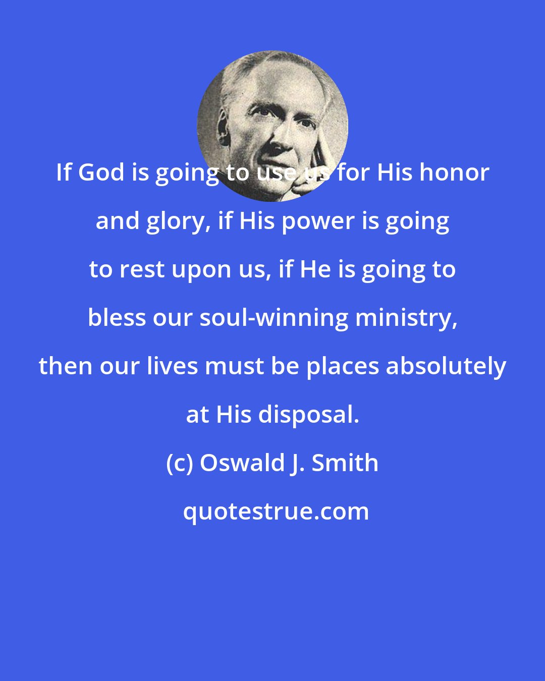 Oswald J. Smith: If God is going to use us for His honor and glory, if His power is going to rest upon us, if He is going to bless our soul-winning ministry, then our lives must be places absolutely at His disposal.