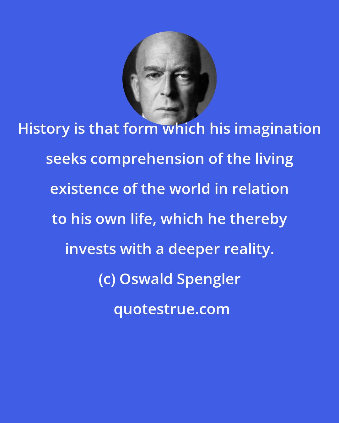 Oswald Spengler: History is that form which his imagination seeks comprehension of the living existence of the world in relation to his own life, which he thereby invests with a deeper reality.