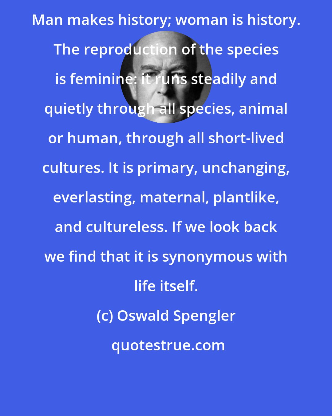 Oswald Spengler: Man makes history; woman is history. The reproduction of the species is feminine: it runs steadily and quietly through all species, animal or human, through all short-lived cultures. It is primary, unchanging, everlasting, maternal, plantlike, and cultureless. If we look back we find that it is synonymous with life itself.