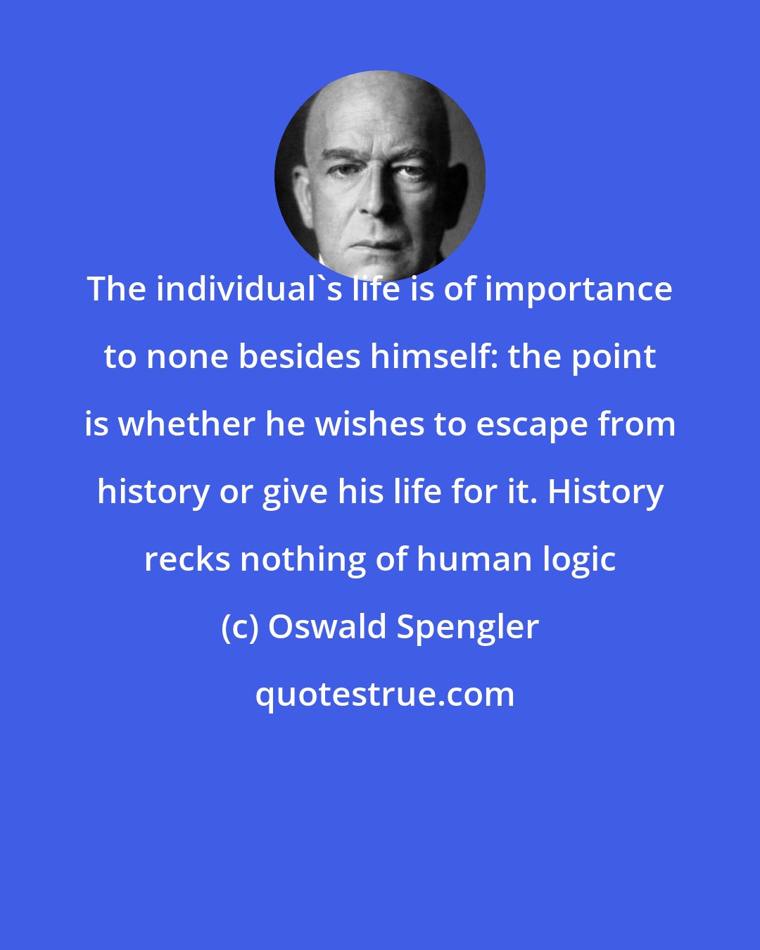Oswald Spengler: The individual's life is of importance to none besides himself: the point is whether he wishes to escape from history or give his life for it. History recks nothing of human logic