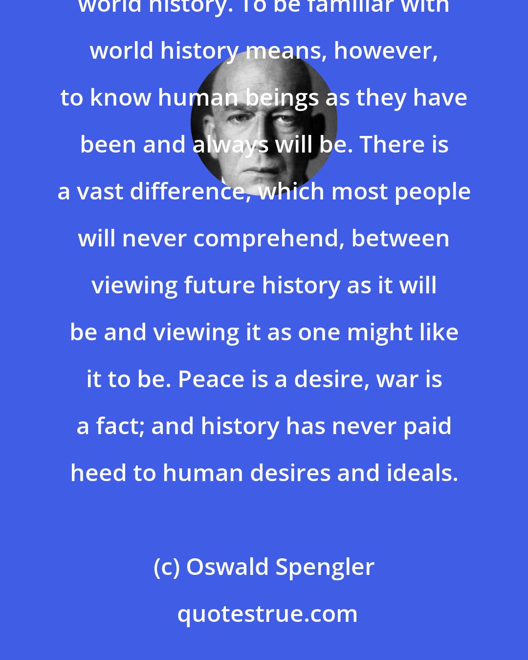 Oswald Spengler: The question of whether world peace will ever be possible can only be answered by someone familiar with world history. To be familiar with world history means, however, to know human beings as they have been and always will be. There is a vast difference, which most people will never comprehend, between viewing future history as it will be and viewing it as one might like it to be. Peace is a desire, war is a fact; and history has never paid heed to human desires and ideals.