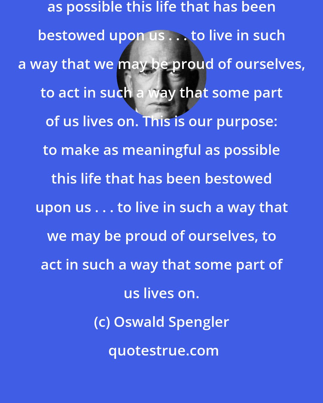 Oswald Spengler: This is our purpose: to make as meaningful as possible this life that has been bestowed upon us . . . to live in such a way that we may be proud of ourselves, to act in such a way that some part of us lives on. This is our purpose: to make as meaningful as possible this life that has been bestowed upon us . . . to live in such a way that we may be proud of ourselves, to act in such a way that some part of us lives on.