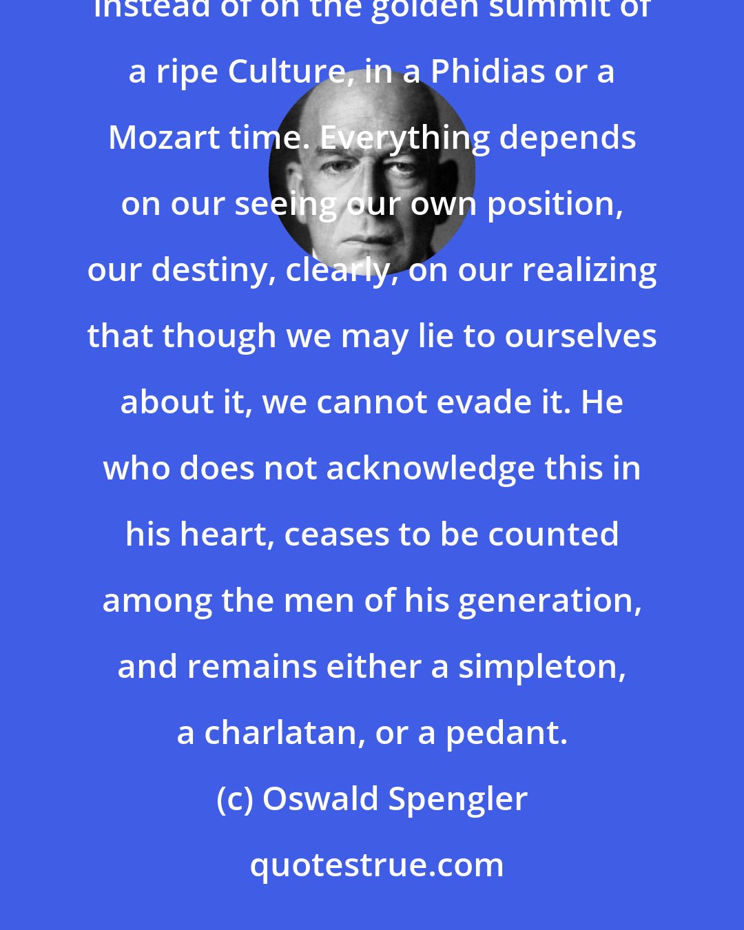 Oswald Spengler: We have not chosen this time. We cannot help it if we are born as men of the early winter of full Civilization, instead of on the golden summit of a ripe Culture, in a Phidias or a Mozart time. Everything depends on our seeing our own position, our destiny, clearly, on our realizing that though we may lie to ourselves about it, we cannot evade it. He who does not acknowledge this in his heart, ceases to be counted among the men of his generation, and remains either a simpleton, a charlatan, or a pedant.