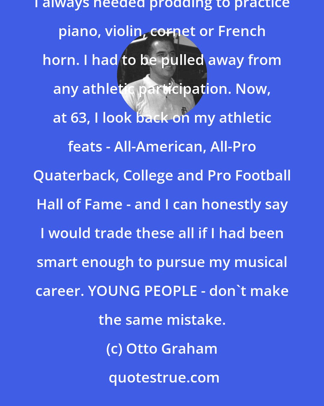 Otto Graham: I was born with God-given gifts of very talented musical ability and exceptoinal physical coordination. I always needed prodding to practice piano, violin, cornet or French horn. I had to be pulled away from any athletic participation. Now, at 63, I look back on my athletic feats - All-American, All-Pro Quaterback, College and Pro Football Hall of Fame - and I can honestly say I would trade these all if I had been smart enough to pursue my musical career. YOUNG PEOPLE - don't make the same mistake.