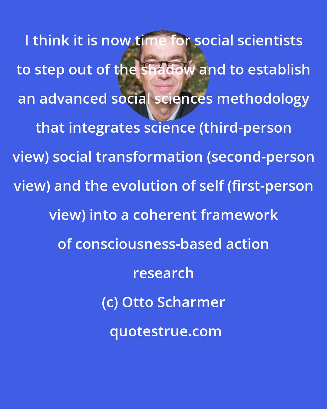 Otto Scharmer: I think it is now time for social scientists to step out of the shadow and to establish an advanced social sciences methodology that integrates science (third-person view) social transformation (second-person view) and the evolution of self (first-person view) into a coherent framework of consciousness-based action research