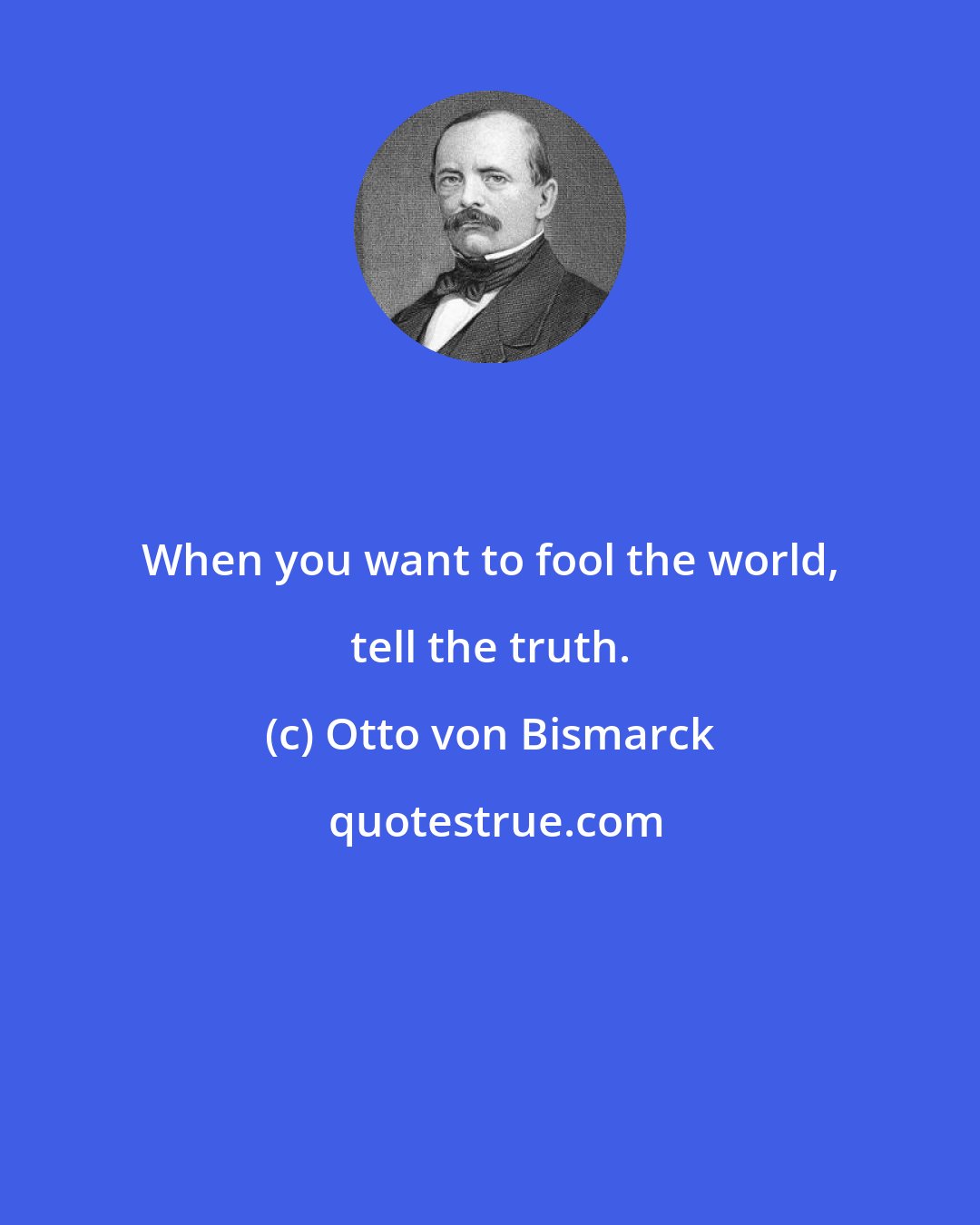 Otto von Bismarck: When you want to fool the world, tell the truth.