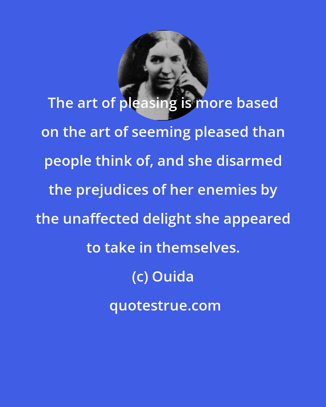 Ouida: The art of pleasing is more based on the art of seeming pleased than people think of, and she disarmed the prejudices of her enemies by the unaffected delight she appeared to take in themselves.
