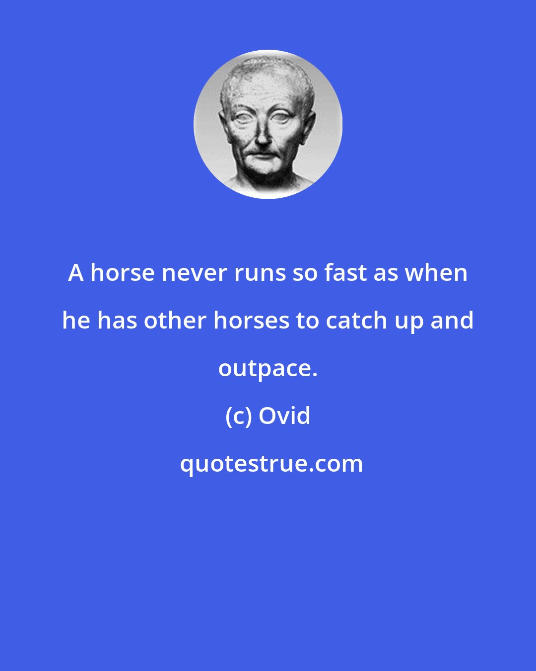 Ovid: A horse never runs so fast as when he has other horses to catch up and outpace.