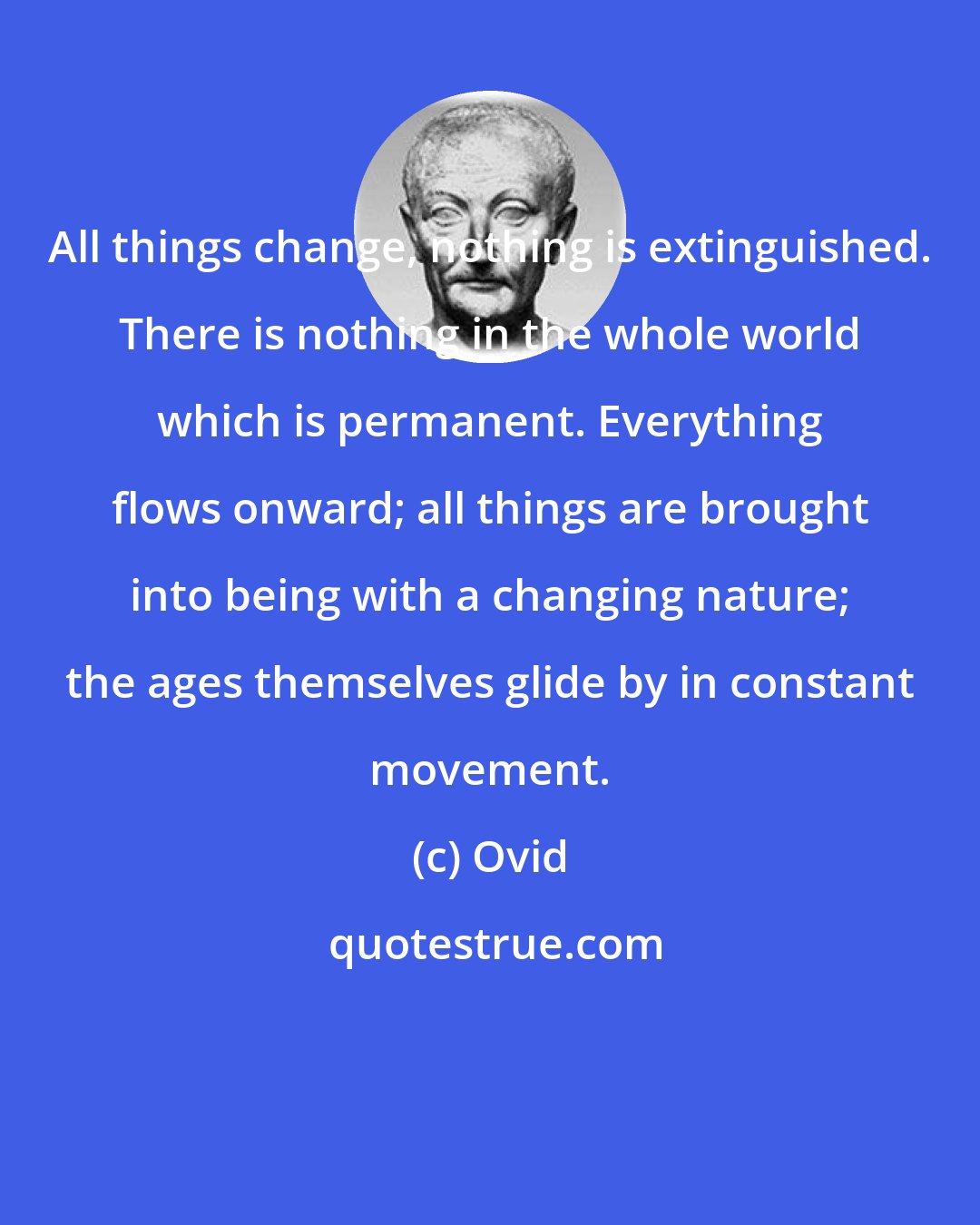 Ovid: All things change, nothing is extinguished. There is nothing in the whole world which is permanent. Everything flows onward; all things are brought into being with a changing nature; the ages themselves glide by in constant movement.