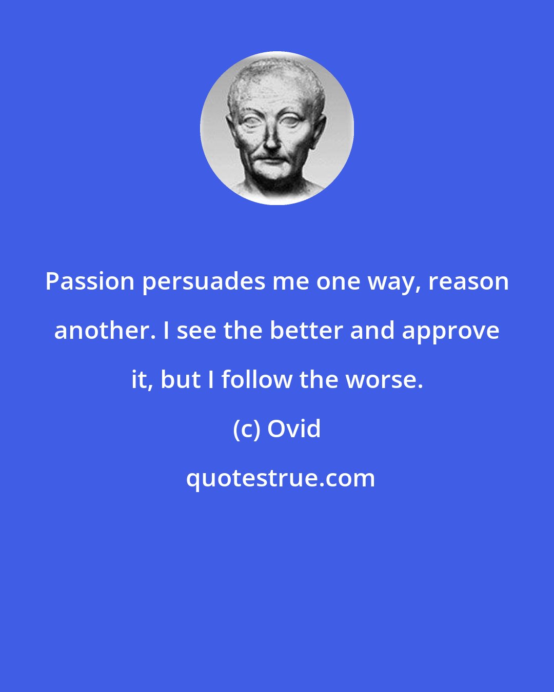 Ovid: Passion persuades me one way, reason another. I see the better and approve it, but I follow the worse.