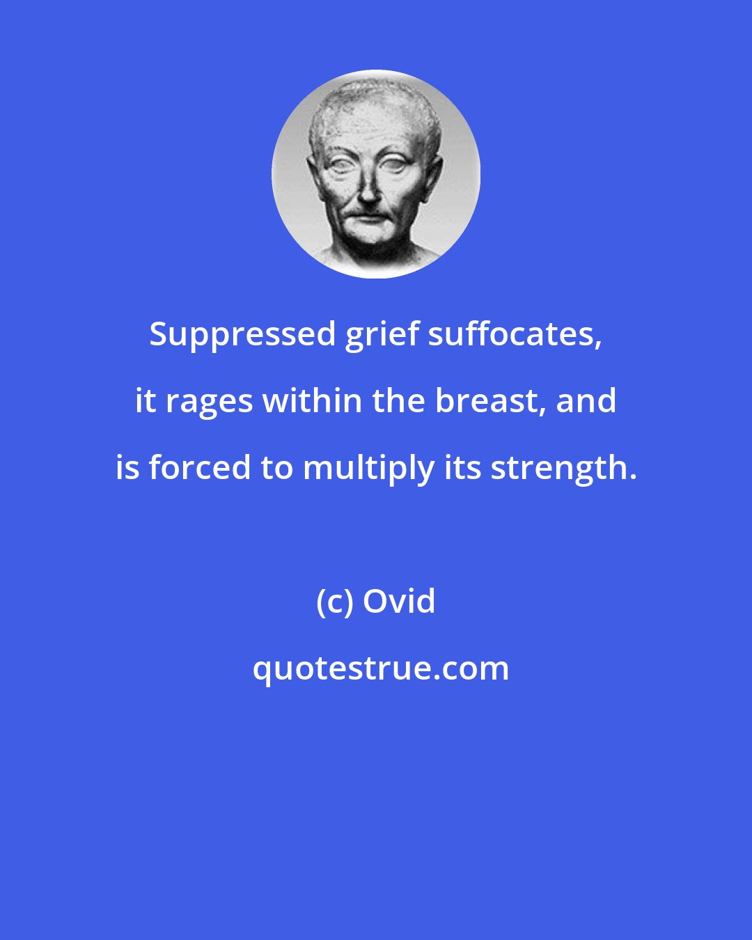 Ovid: Suppressed grief suffocates, it rages within the breast, and is forced to multiply its strength.