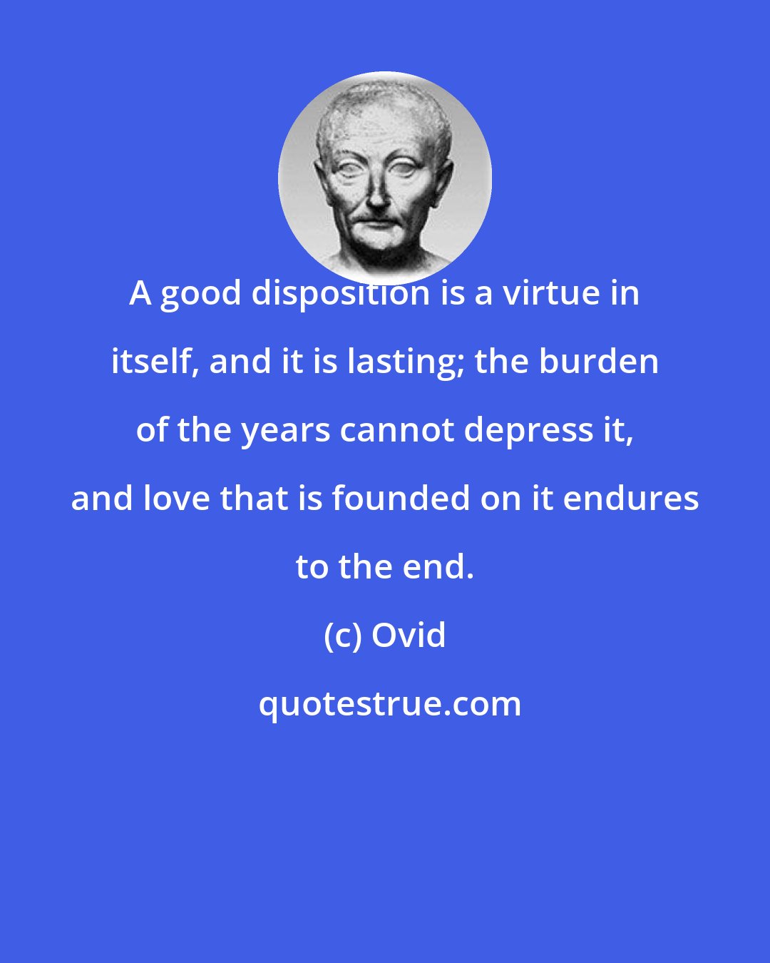 Ovid: A good disposition is a virtue in itself, and it is lasting; the burden of the years cannot depress it, and love that is founded on it endures to the end.