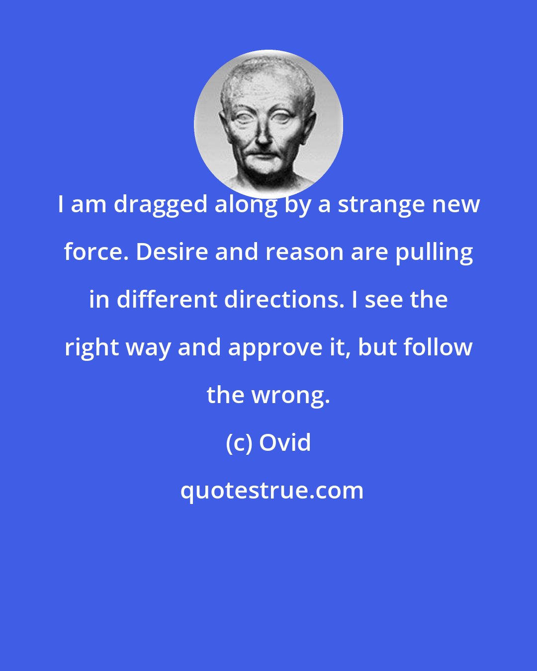 Ovid: I am dragged along by a strange new force. Desire and reason are pulling in different directions. I see the right way and approve it, but follow the wrong.