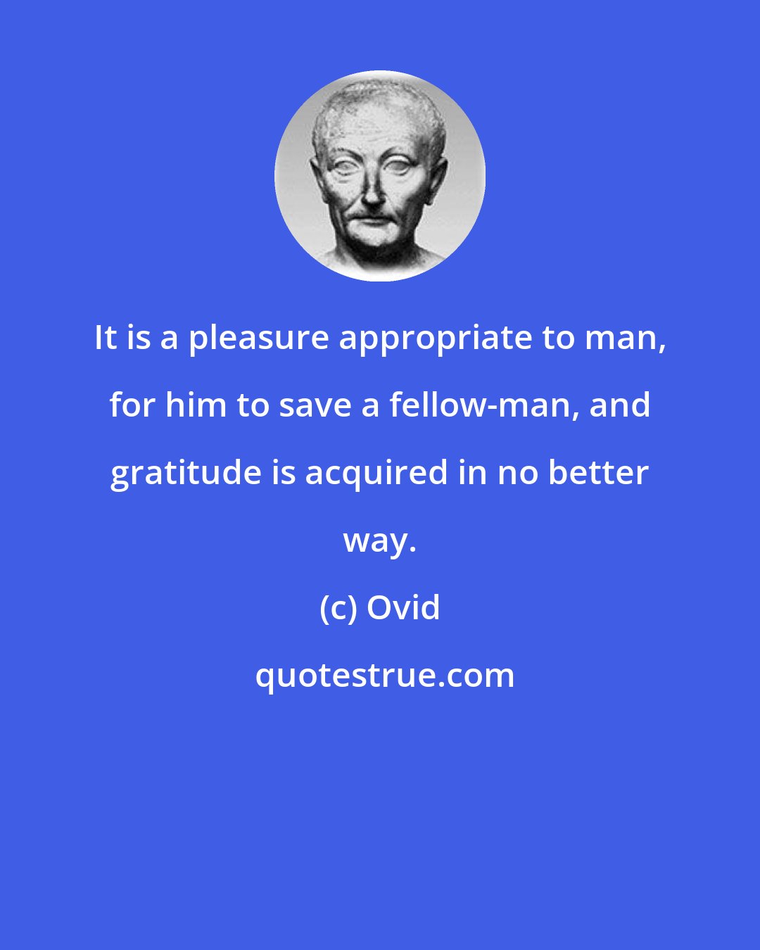 Ovid: It is a pleasure appropriate to man, for him to save a fellow-man, and gratitude is acquired in no better way.