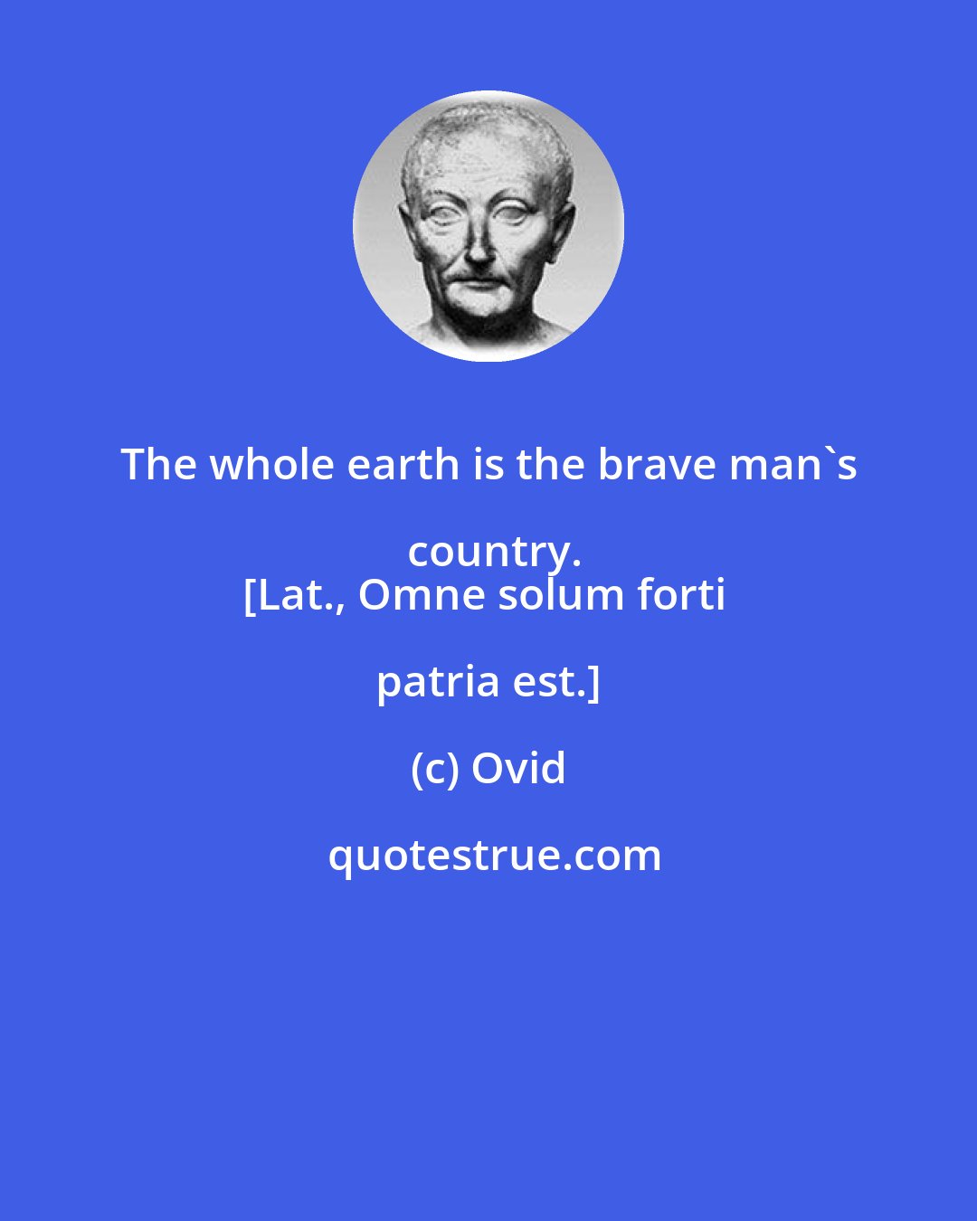 Ovid: The whole earth is the brave man's country.
[Lat., Omne solum forti patria est.]