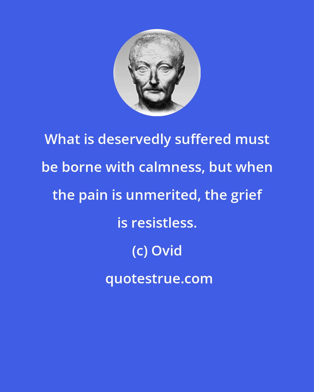 Ovid: What is deservedly suffered must be borne with calmness, but when the pain is unmerited, the grief is resistless.