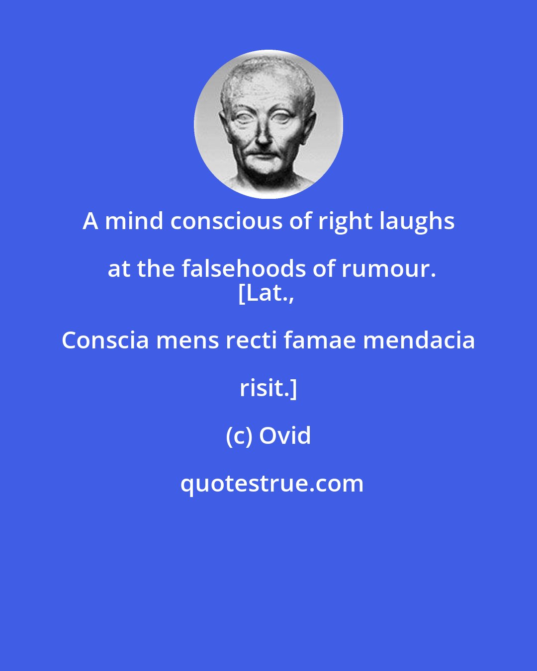 Ovid: A mind conscious of right laughs at the falsehoods of rumour.
[Lat., Conscia mens recti famae mendacia risit.]