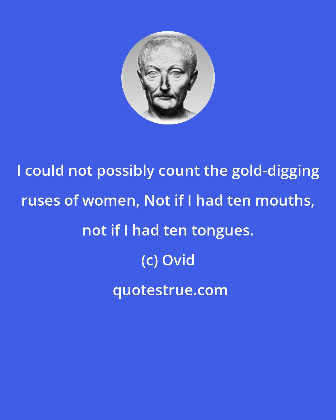 Ovid: I could not possibly count the gold-digging ruses of women, Not if I had ten mouths, not if I had ten tongues.