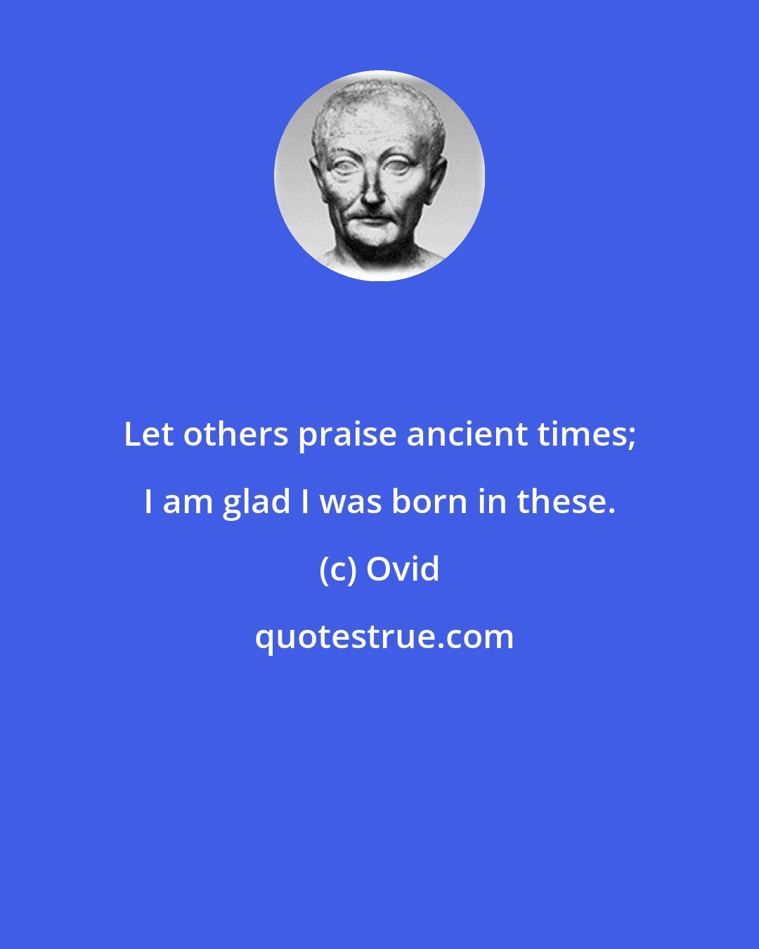 Ovid: Let others praise ancient times; I am glad I was born in these.