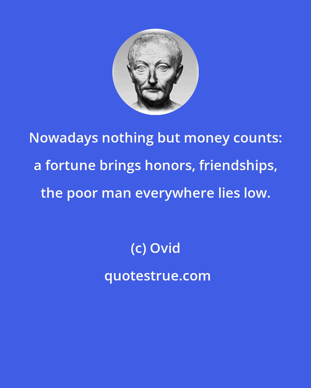 Ovid: Nowadays nothing but money counts: a fortune brings honors, friendships, the poor man everywhere lies low.