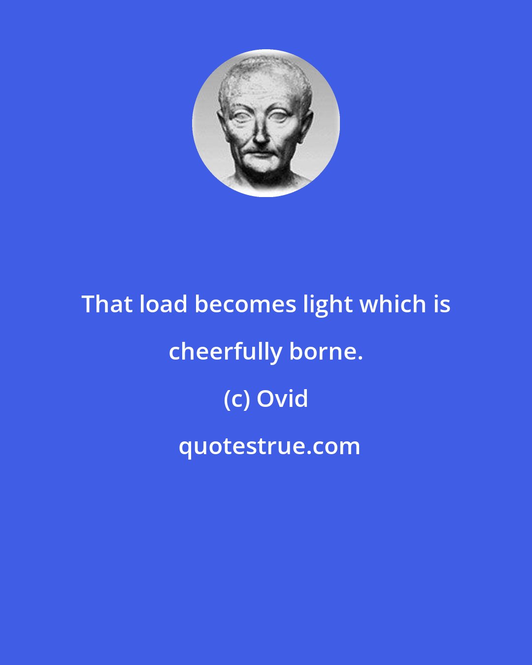 Ovid: That load becomes light which is cheerfully borne.