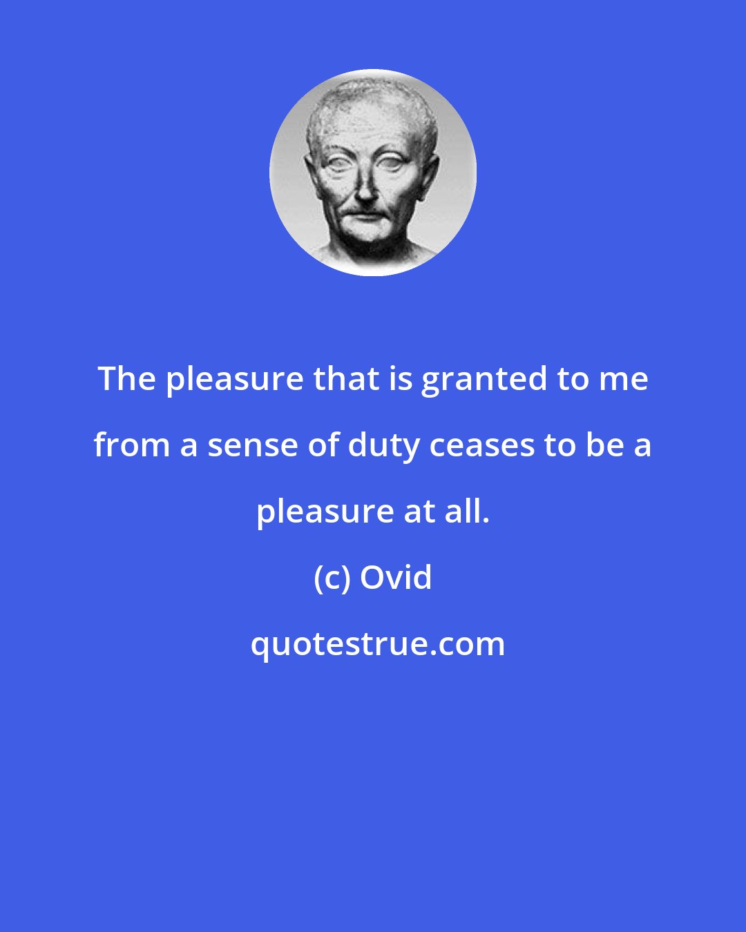 Ovid: The pleasure that is granted to me from a sense of duty ceases to be a pleasure at all.