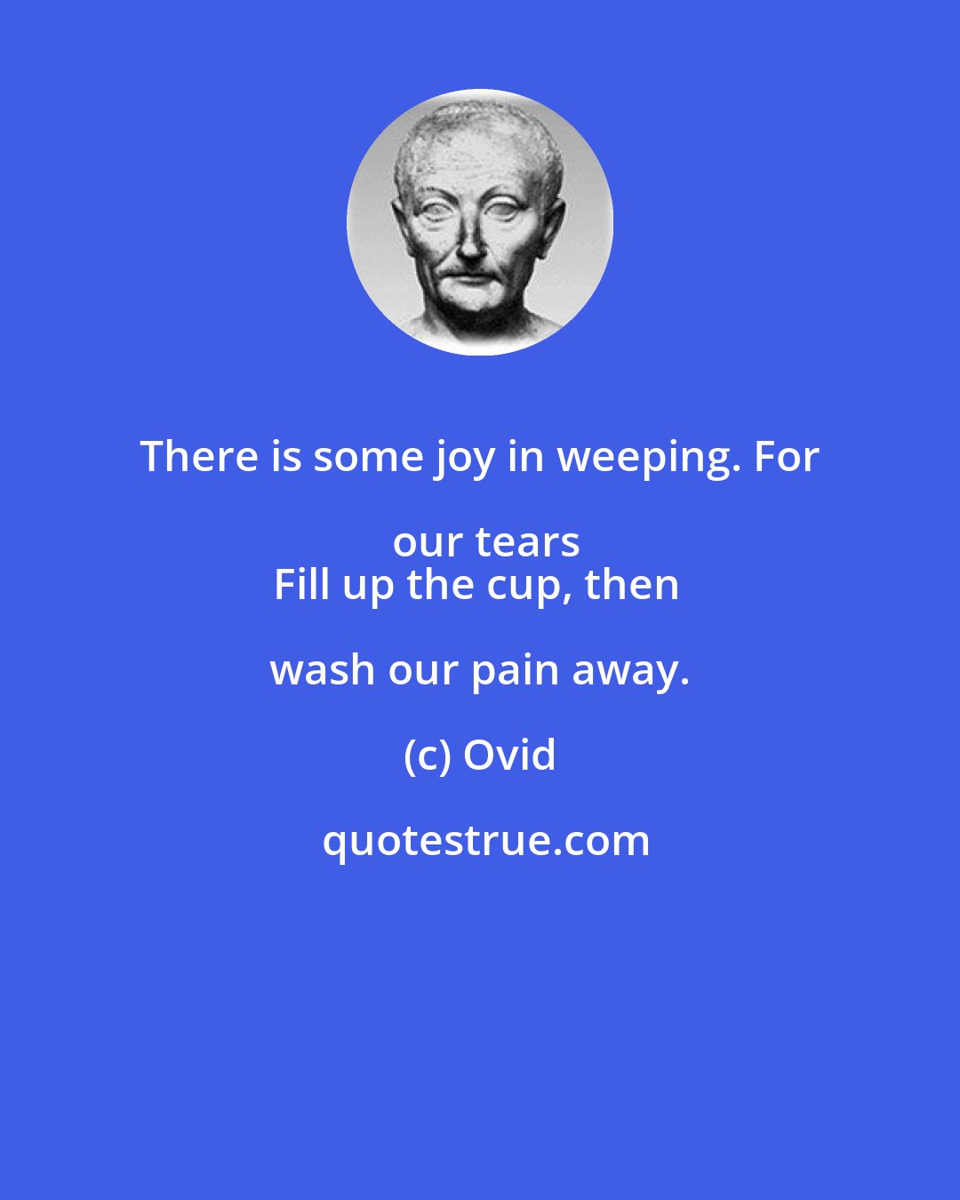 Ovid: There is some joy in weeping. For our tears
Fill up the cup, then wash our pain away.