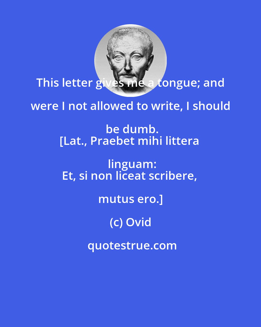 Ovid: This letter gives me a tongue; and were I not allowed to write, I should be dumb.
[Lat., Praebet mihi littera linguam:
Et, si non liceat scribere, mutus ero.]