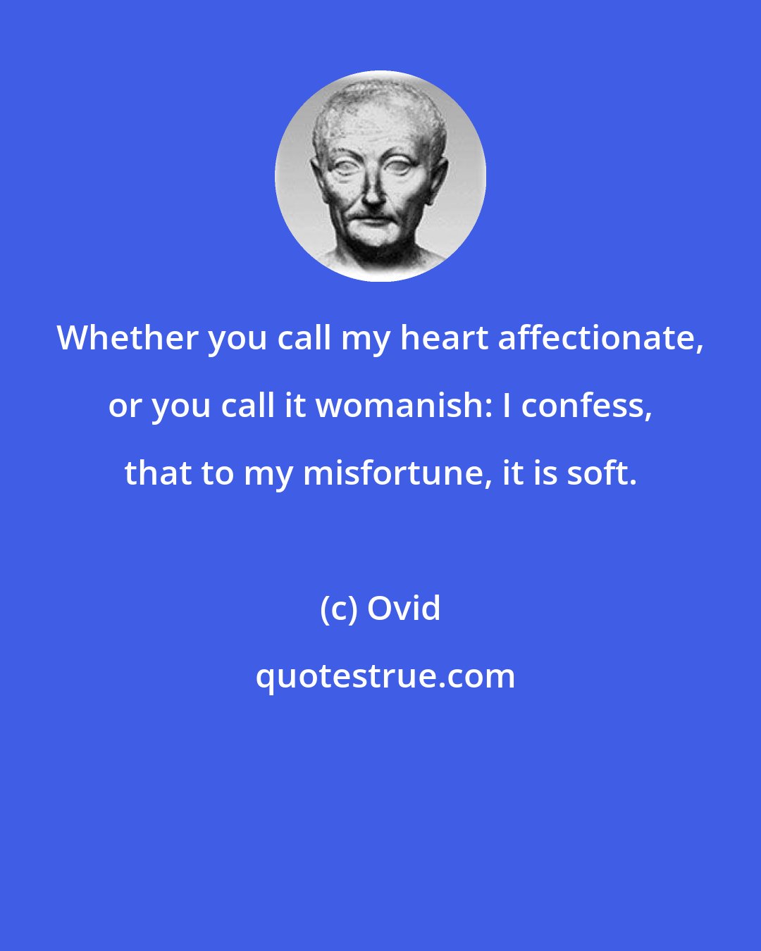 Ovid: Whether you call my heart affectionate, or you call it womanish: I confess, that to my misfortune, it is soft.