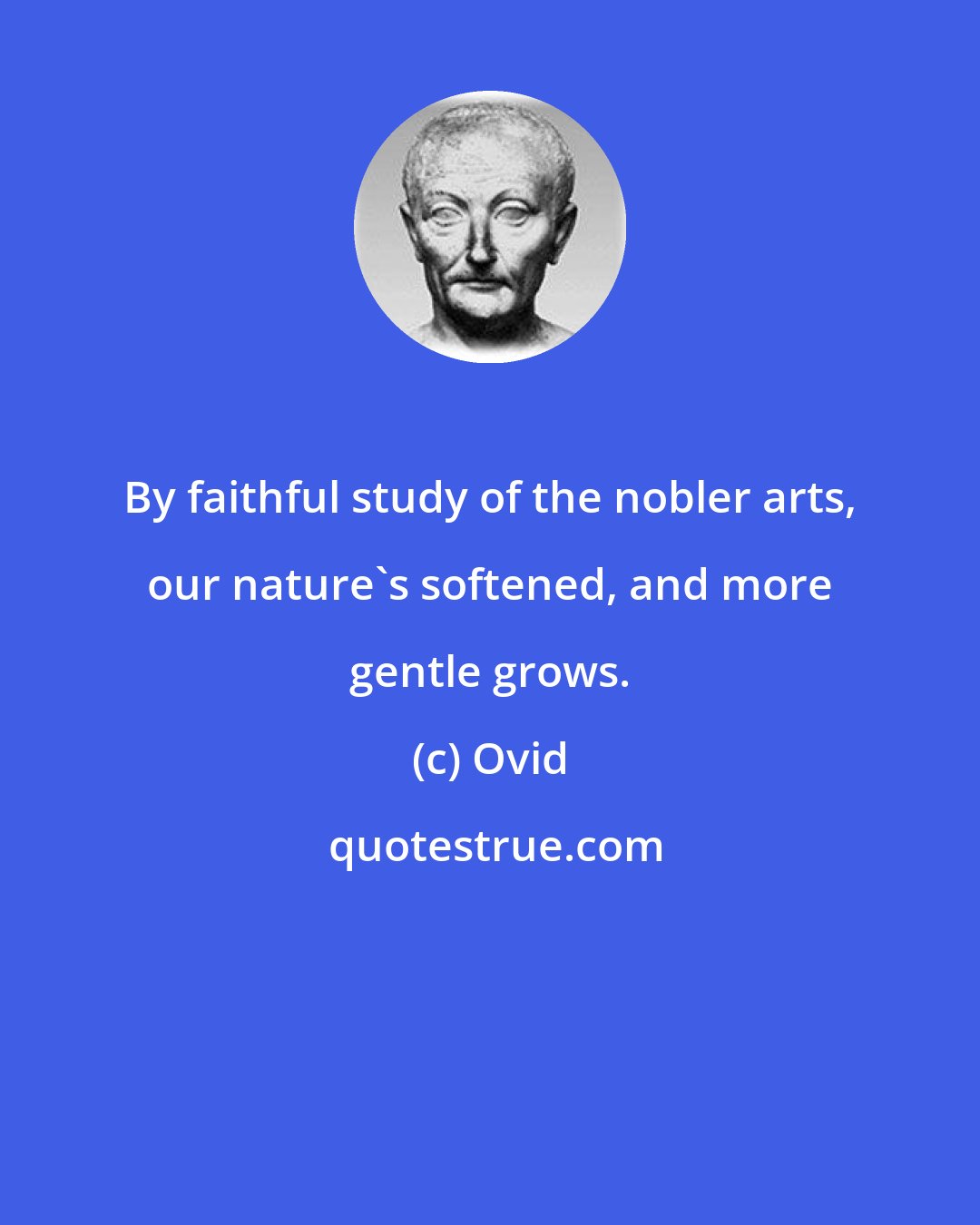 Ovid: By faithful study of the nobler arts, our nature's softened, and more gentle grows.