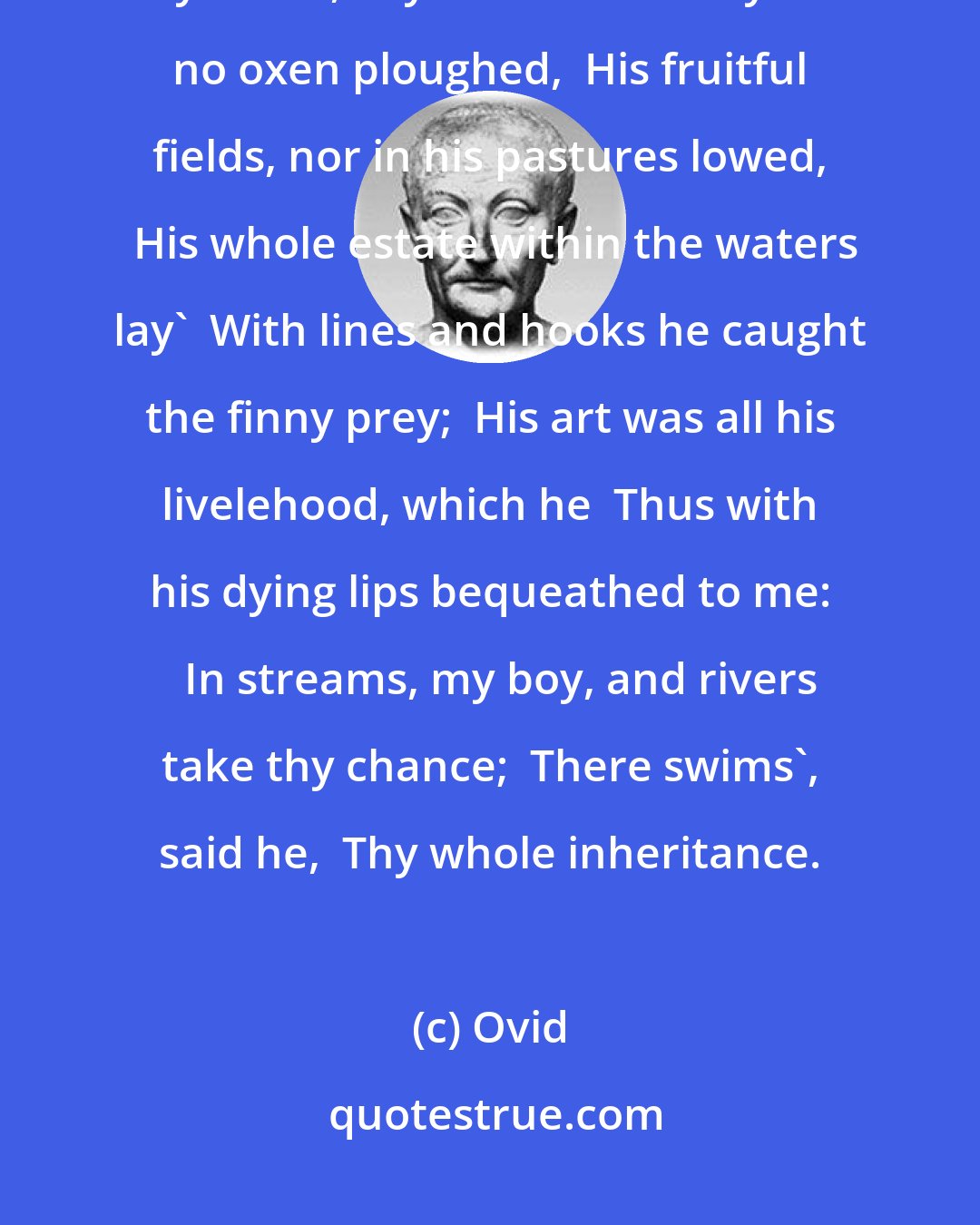 Ovid: From high Meonia's rocky shores I came,  Of poor decsent, Acoetes is my name,  My sire was measly born: no oxen ploughed,  His fruitful fields, nor in his pastures lowed,  His whole estate within the waters lay'  With lines and hooks he caught the finny prey;  His art was all his livelehood, which he  Thus with his dying lips bequeathed to me:   In streams, my boy, and rivers take thy chance;  There swims', said he,  Thy whole inheritance.