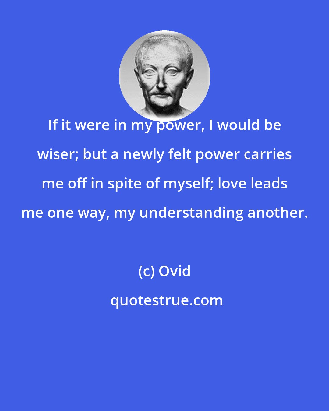 Ovid: If it were in my power, I would be wiser; but a newly felt power carries me off in spite of myself; love leads me one way, my understanding another.