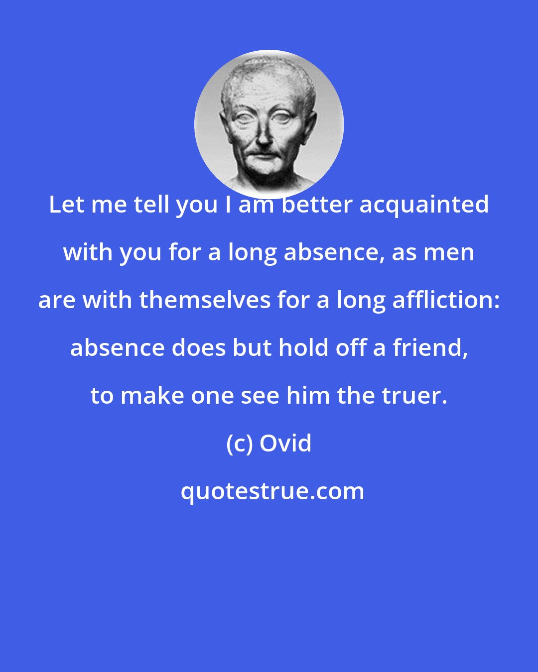 Ovid: Let me tell you I am better acquainted with you for a long absence, as men are with themselves for a long affliction: absence does but hold off a friend, to make one see him the truer.