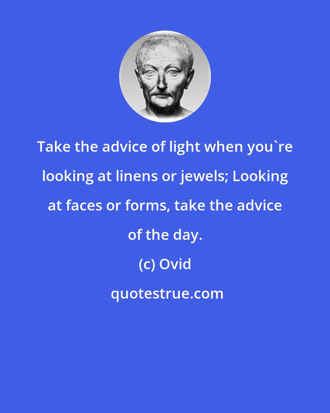 Ovid: Take the advice of light when you're looking at linens or jewels; Looking at faces or forms, take the advice of the day.