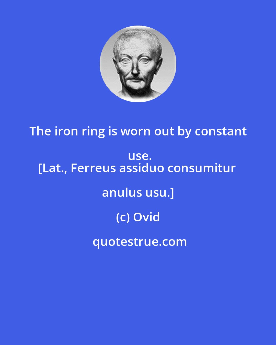 Ovid: The iron ring is worn out by constant use.
[Lat., Ferreus assiduo consumitur anulus usu.]