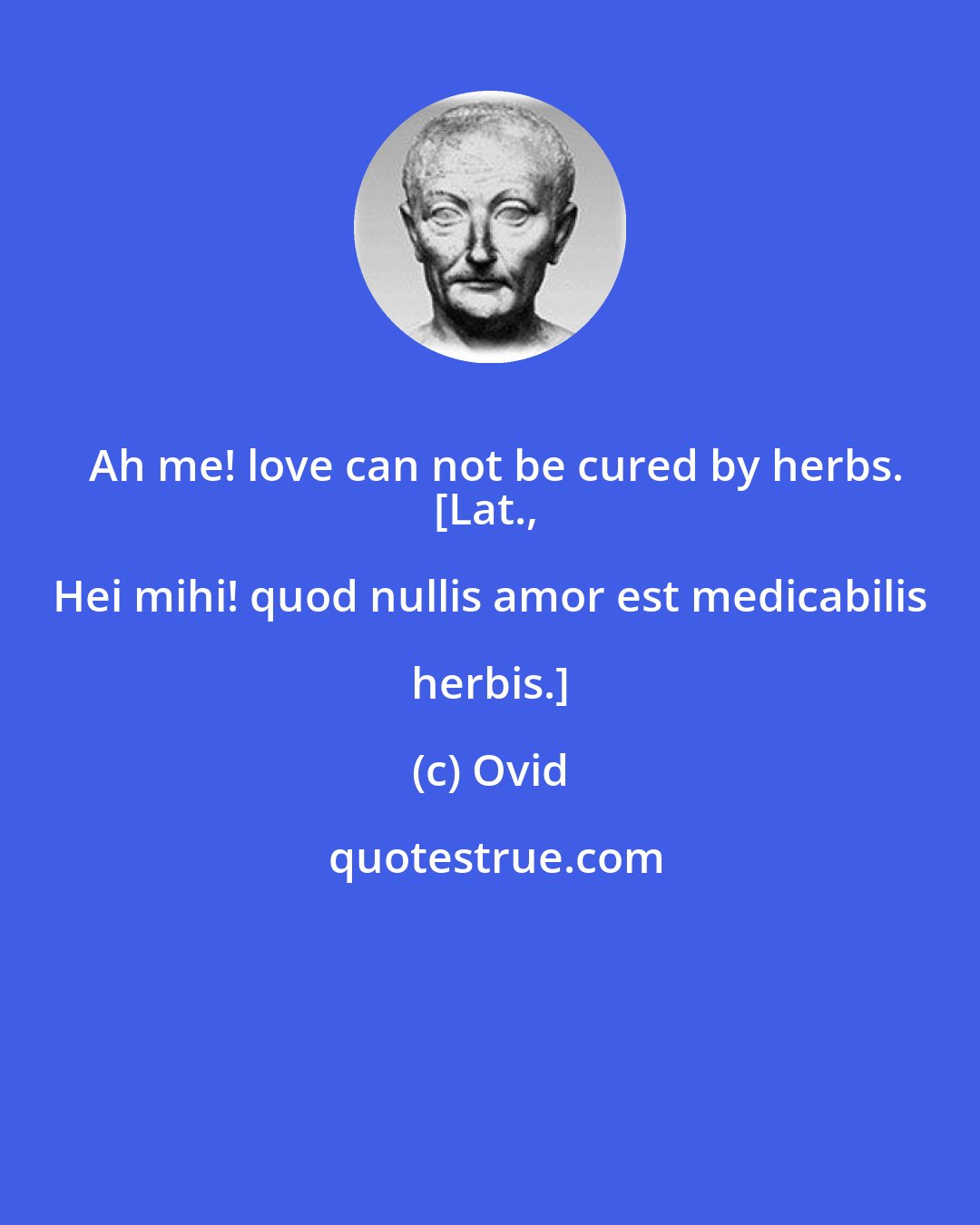 Ovid: Ah me! love can not be cured by herbs.
[Lat., Hei mihi! quod nullis amor est medicabilis herbis.]